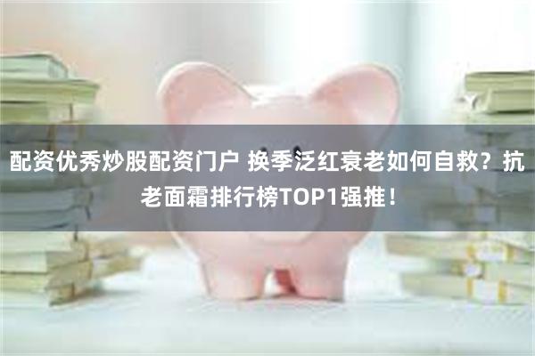 配资优秀炒股配资门户 换季泛红衰老如何自救？抗老面霜排行榜TOP1强推！
