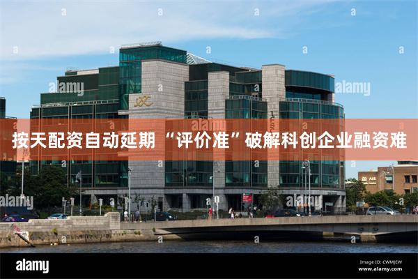 按天配资自动延期 “评价准”破解科创企业融资难