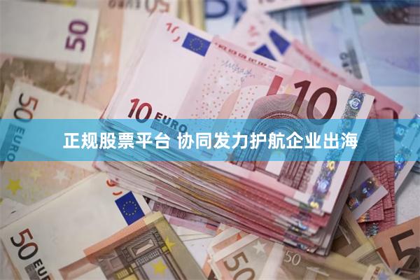 正规股票平台 协同发力护航企业出海